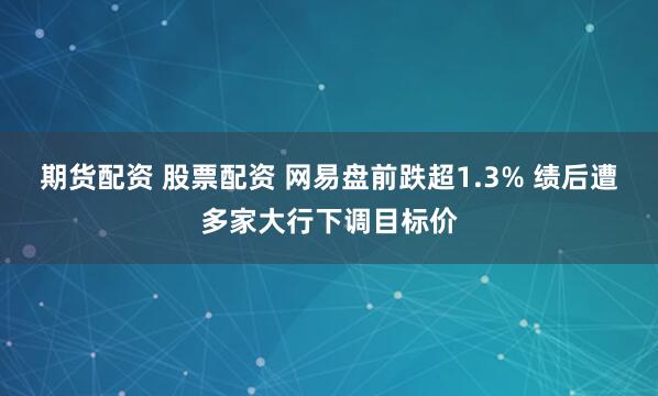 期货配资 股票配资 网易盘前跌超1.3% 绩后遭多家大行下调目标价