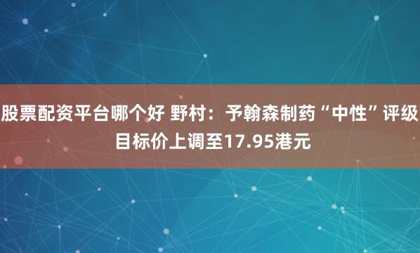 股票配资平台哪个好 野村：予翰森制药“中性”评级 目标价上调至17.95港元