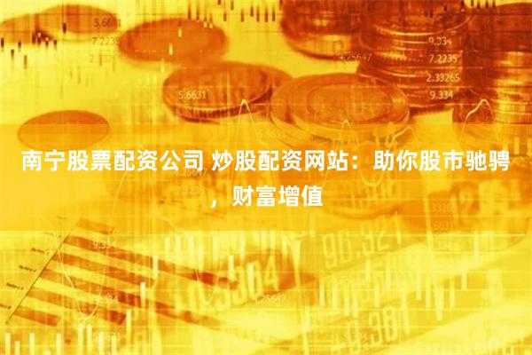 南宁股票配资公司 炒股配资网站：助你股市驰骋，财富增值