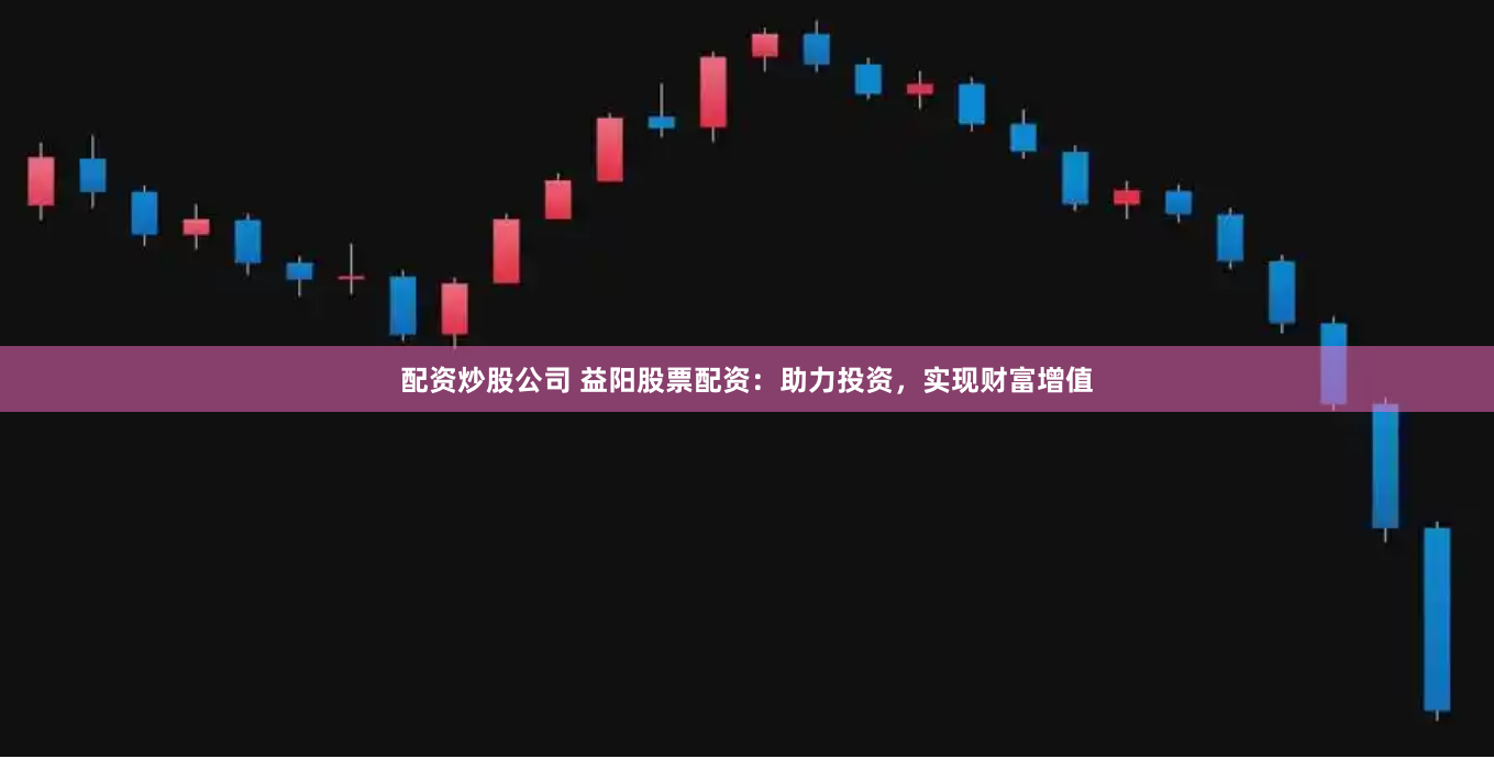 配资炒股公司 益阳股票配资：助力投资，实现财富增值