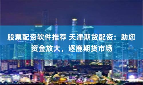 股票配资软件推荐 天津期货配资：助您资金放大，逐鹿期货市场