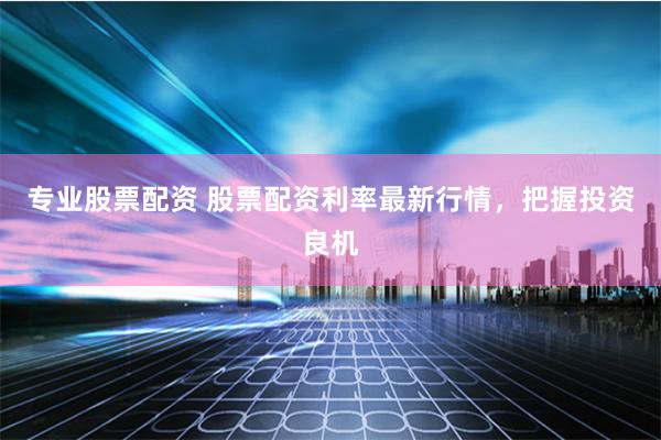 专业股票配资 股票配资利率最新行情，把握投资良机