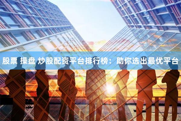 股票 操盘 炒股配资平台排行榜：助你选出最优平台