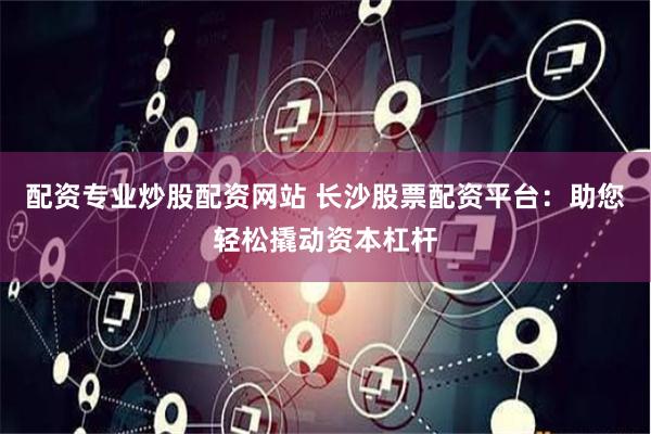 配资专业炒股配资网站 长沙股票配资平台：助您轻松撬动资本杠杆